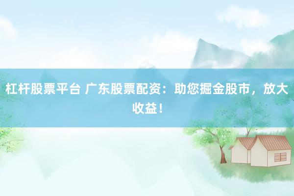 杠杆股票平台 广东股票配资：助您掘金股市，放大收益！