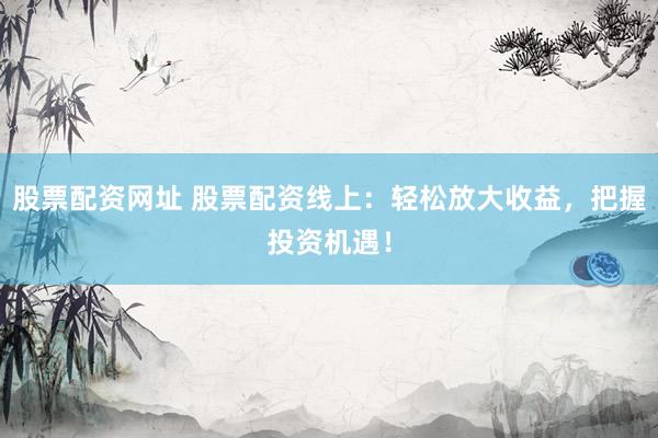 股票配资网址 股票配资线上：轻松放大收益，把握投资机遇！