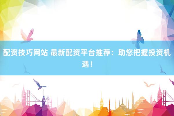 配资技巧网站 最新配资平台推荐：助您把握投资机遇！