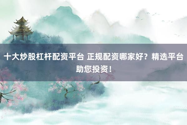 十大炒股杠杆配资平台 正规配资哪家好？精选平台助您投资！