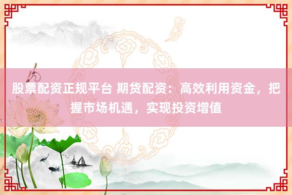 股票配资正规平台 期货配资：高效利用资金，把握市场机遇，实现投资增值