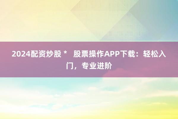 2024配资炒股 *   股票操作APP下载：轻松入门，专业进阶