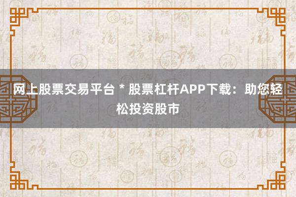 网上股票交易平台 * 股票杠杆APP下载：助您轻松投资股市