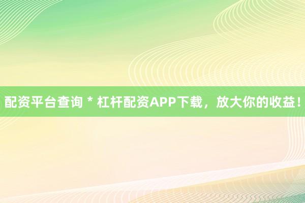 配资平台查询 * 杠杆配资APP下载，放大你的收益！