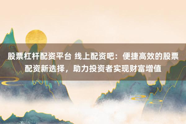 股票杠杆配资平台 线上配资吧：便捷高效的股票配资新选择，助力投资者实现财富增值
