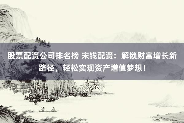 股票配资公司排名榜 宋钱配资：解锁财富增长新路径，轻松实现资产增值梦想！