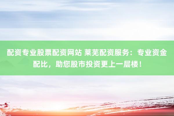 配资专业股票配资网站 莱芜配资服务：专业资金配比，助您股市投资更上一层楼！