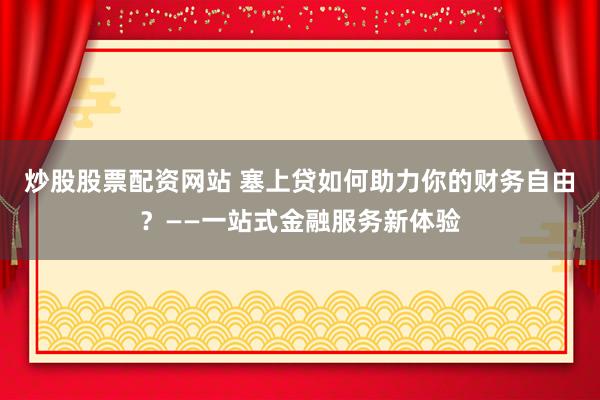 炒股股票配资网站 塞上贷如何助力你的财务自由？——一站式金融服务新体验