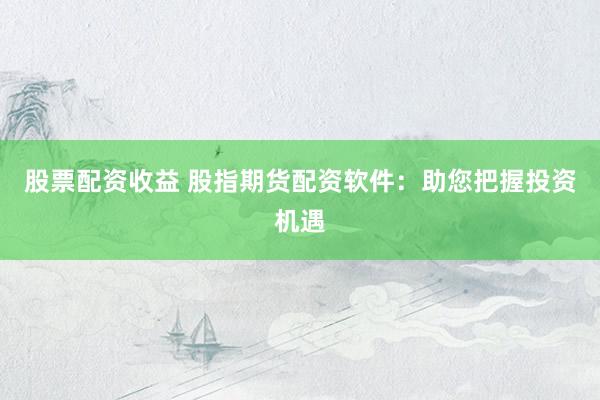 股票配资收益 股指期货配资软件：助您把握投资机遇