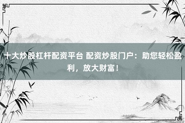 十大炒股杠杆配资平台 配资炒股门户：助您轻松盈利，放大财富！