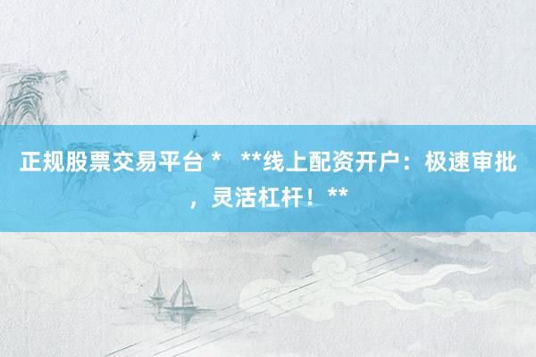 正规股票交易平台 *   **线上配资开户：极速审批，灵活杠杆！**