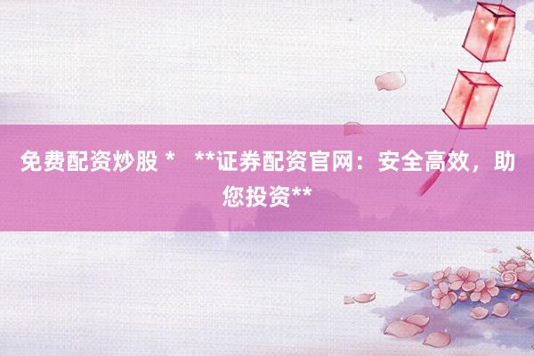 免费配资炒股 *   **证券配资官网：安全高效，助您投资**