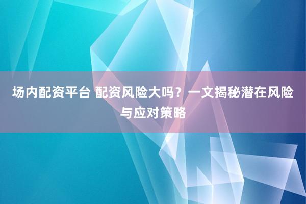 场内配资平台 配资风险大吗？一文揭秘潜在风险与应对策略