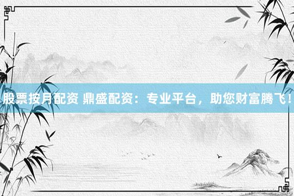 股票按月配资 鼎盛配资：专业平台，助您财富腾飞！