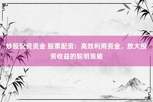 炒股配资资金 股票配资：高效利用资金，放大投资收益的聪明策略