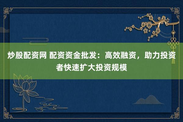 炒股配资网 配资资金批发：高效融资，助力投资者快速扩大投资规模