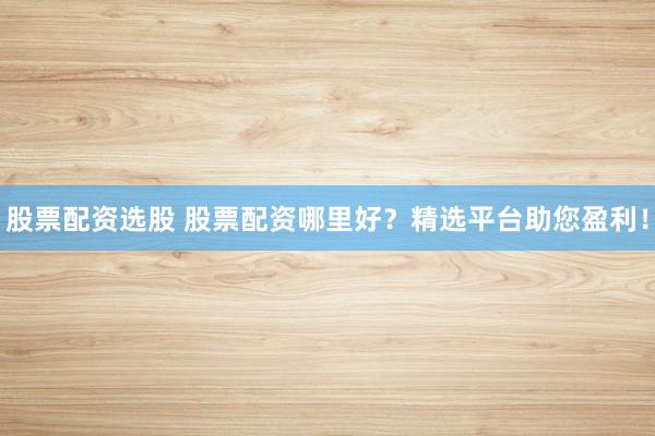 股票配资选股 股票配资哪里好？精选平台助您盈利！