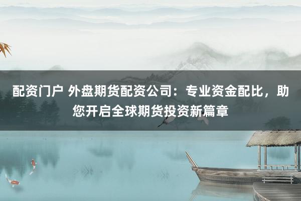 配资门户 外盘期货配资公司：专业资金配比，助您开启全球期货投资新篇章