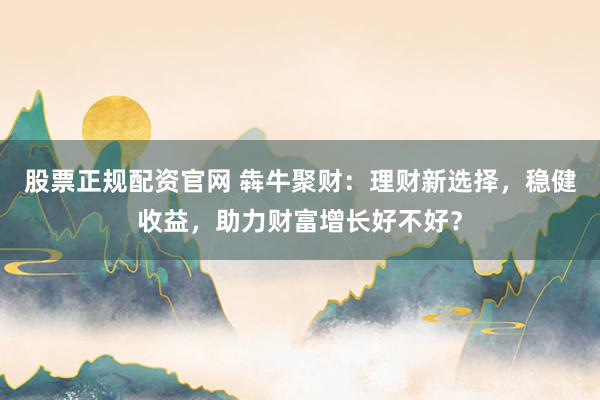 股票正规配资官网 犇牛聚财：理财新选择，稳健收益，助力财富增长好不好？