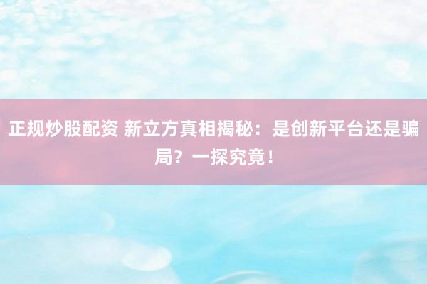 正规炒股配资 新立方真相揭秘：是创新平台还是骗局？一探究竟！