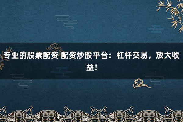 专业的股票配资 配资炒股平台：杠杆交易，放大收益！