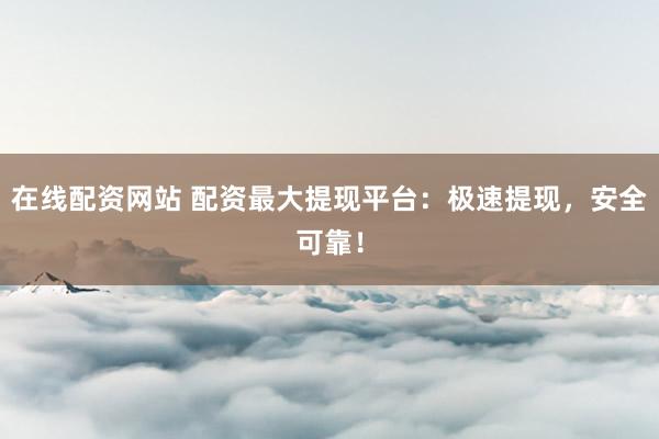 在线配资网站 配资最大提现平台：极速提现，安全可靠！