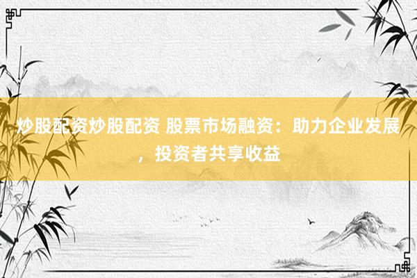 炒股配资炒股配资 股票市场融资：助力企业发展，投资者共享收益