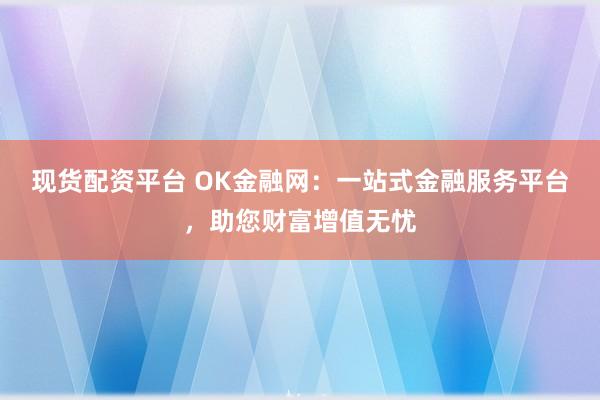 现货配资平台 OK金融网：一站式金融服务平台，助您财富增值无忧