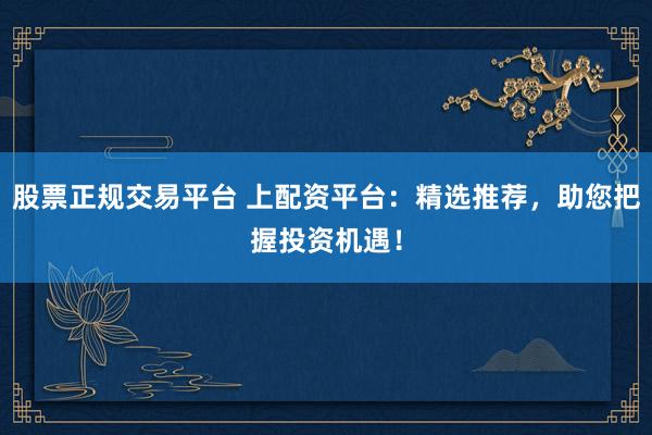股票正规交易平台 上配资平台：精选推荐，助您把握投资机遇！