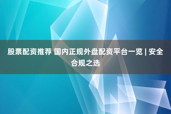 股票配资推荐 国内正规外盘配资平台一览 | 安全合规之选
