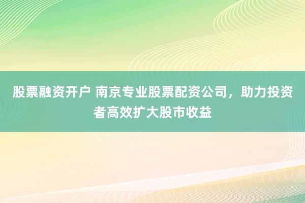 股票融资开户 南京专业股票配资公司，助力投资者高效扩大股市收益