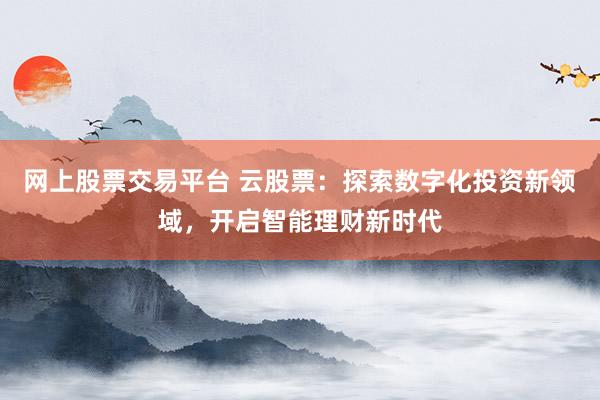 网上股票交易平台 云股票：探索数字化投资新领域，开启智能理财新时代