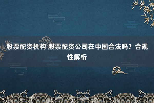 股票配资机构 股票配资公司在中国合法吗？合规性解析