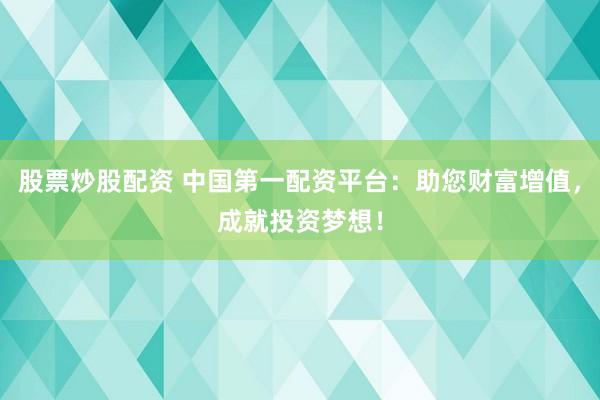 股票炒股配资 中国第一配资平台：助您财富增值，成就投资梦想！