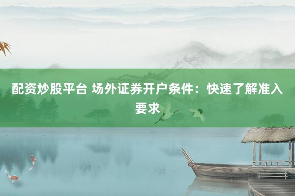配资炒股平台 场外证券开户条件：快速了解准入要求