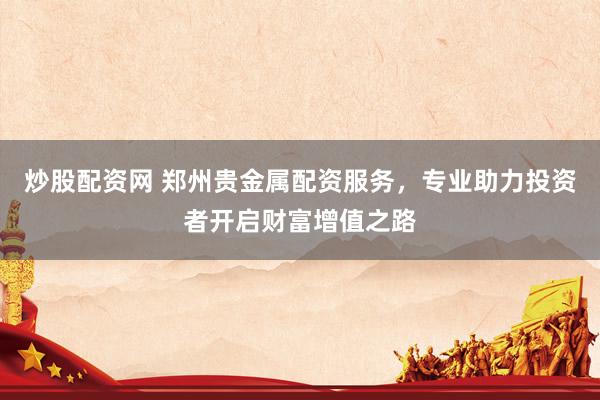 炒股配资网 郑州贵金属配资服务，专业助力投资者开启财富增值之路