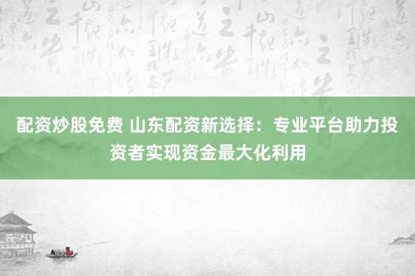 配资炒股免费 山东配资新选择：专业平台助力投资者实现资金最大化利用