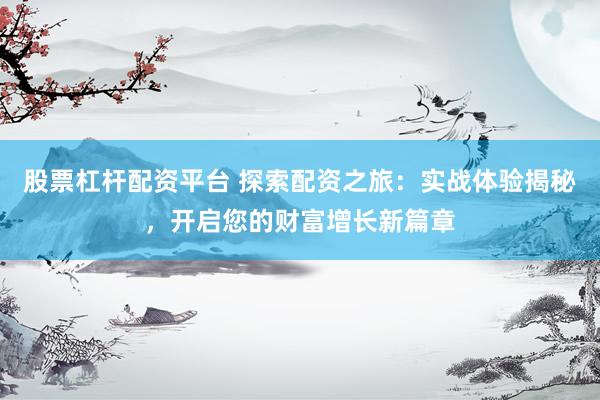 股票杠杆配资平台 探索配资之旅：实战体验揭秘，开启您的财富增长新篇章