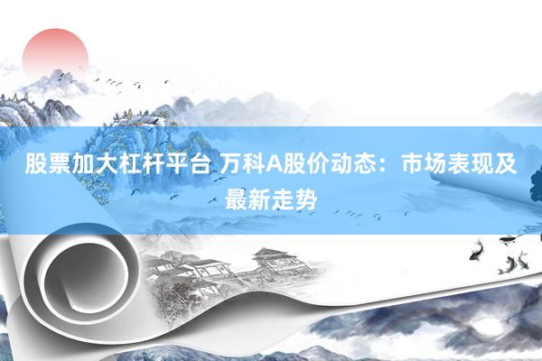 股票加大杠杆平台 万科A股价动态：市场表现及最新走势
