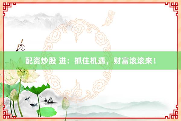配资炒股 进：抓住机遇，财富滚滚来！