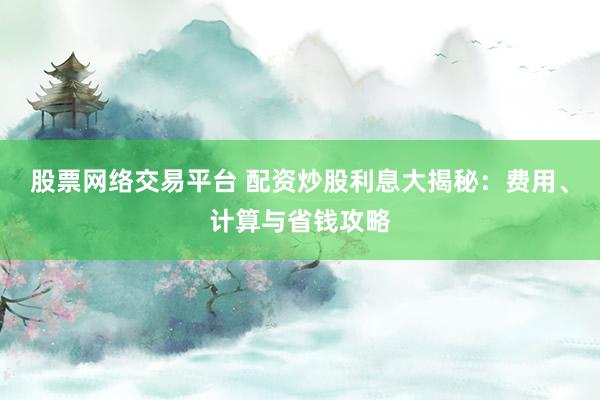 股票网络交易平台 配资炒股利息大揭秘：费用、计算与省钱攻略
