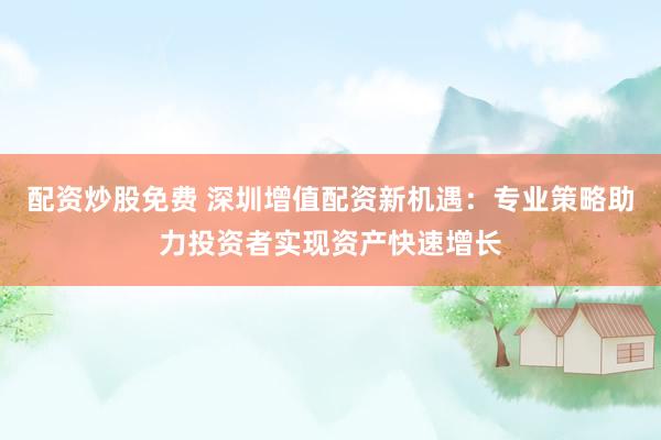 配资炒股免费 深圳增值配资新机遇：专业策略助力投资者实现资产快速增长