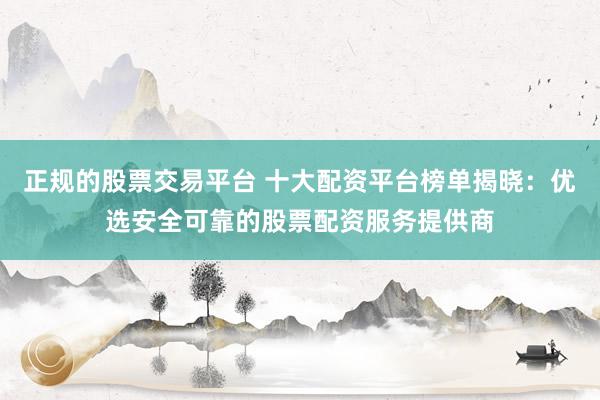 正规的股票交易平台 十大配资平台榜单揭晓：优选安全可靠的股票配资服务提供商