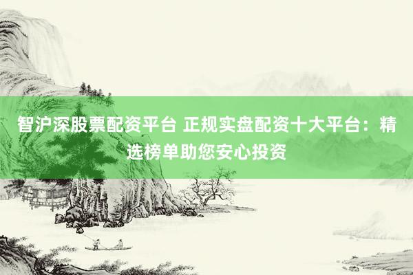智沪深股票配资平台 正规实盘配资十大平台：精选榜单助您安心投资
