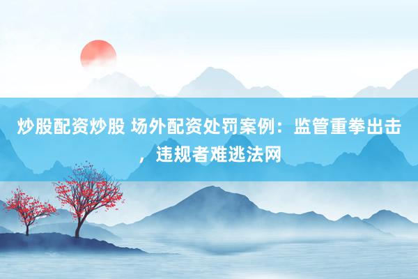 炒股配资炒股 场外配资处罚案例：监管重拳出击，违规者难逃法网