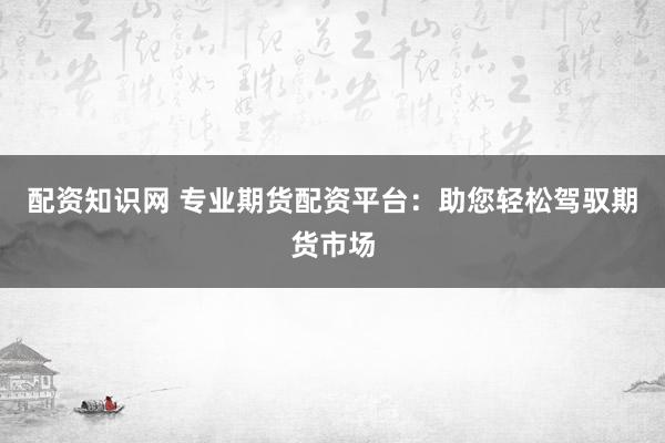 配资知识网 专业期货配资平台：助您轻松驾驭期货市场