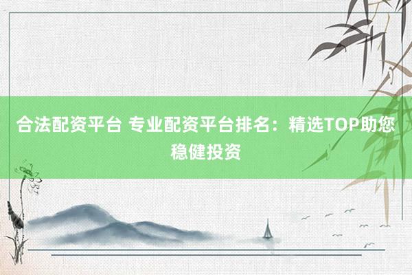 合法配资平台 专业配资平台排名：精选TOP助您稳健投资