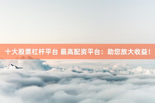十大股票杠杆平台 最高配资平台：助您放大收益！