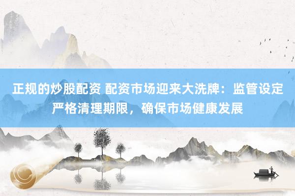正规的炒股配资 配资市场迎来大洗牌：监管设定严格清理期限，确保市场健康发展