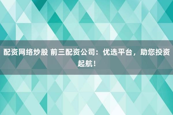 配资网络炒股 前三配资公司：优选平台，助您投资起航！